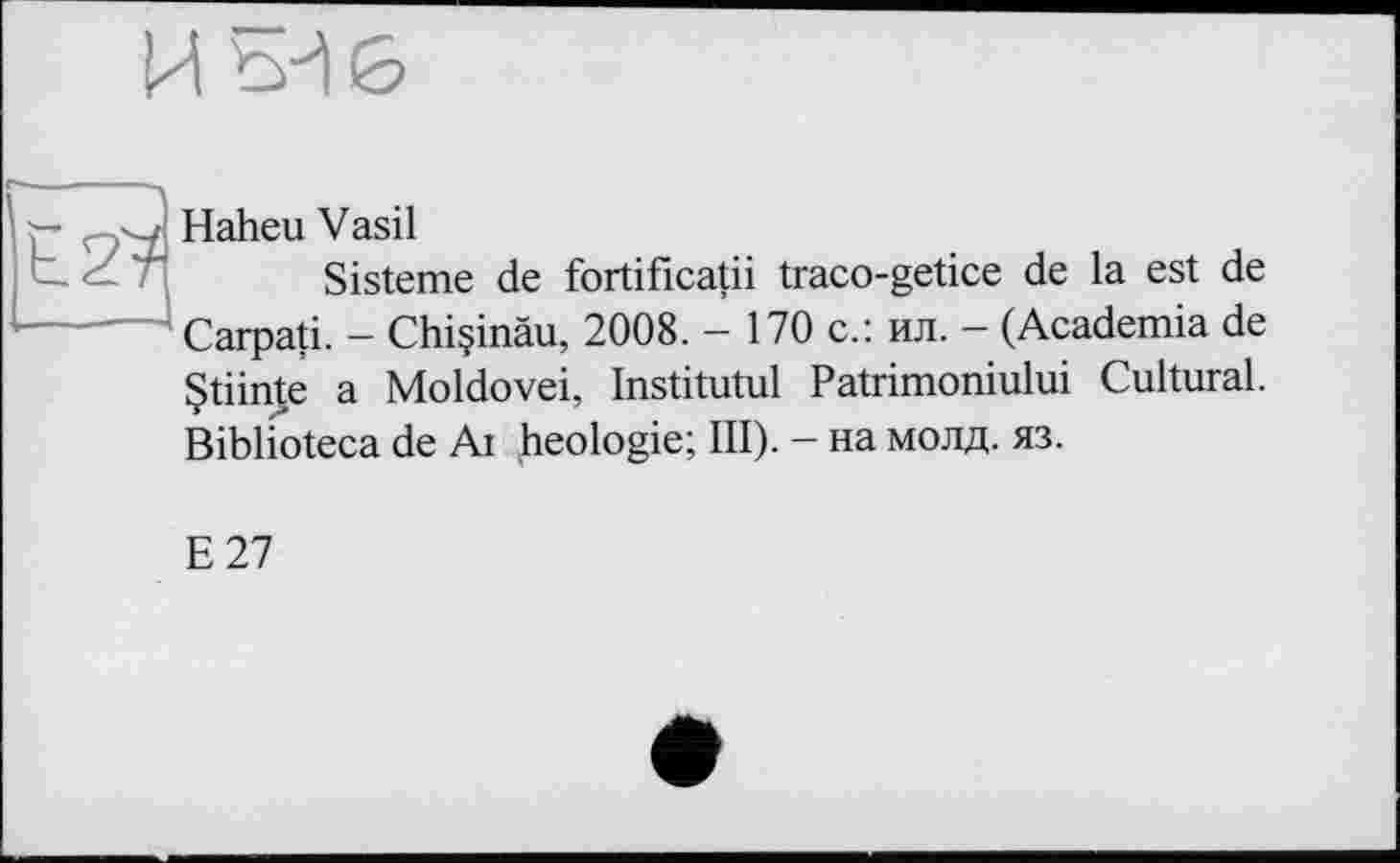 ﻿и
г Haheu Vasil
Sisteme de fortificatii traco-getice de la est de Carpati. - Chiçinâu, 2008. - 170 с.: ил. - (Academia de Çtiinte a Moldovei, Institutul Patrimoniului Cultural. Biblioteca de Ai heologie; III). - на молд. яз.
Е 27